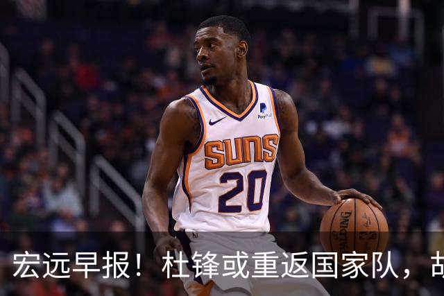 宏远早报！杜锋或重返国家队，胡明轩旧伤复发，萨姆纳回归成定局
